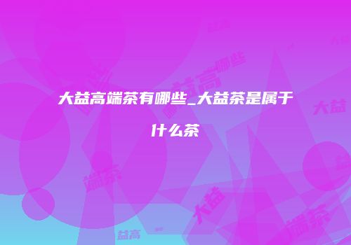 大益高端茶有哪些_大益茶是属于什么茶