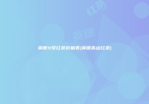 英德9号红茶价格表(英德高山红茶)