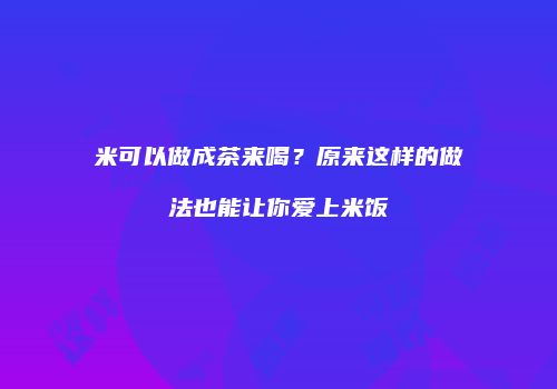 米可以做成茶来喝？原来这样的做法也能让你爱上米饭