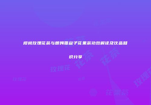 樱桃玫瑰花茶与朗姆覆盆子花果茶功效解读及饮品知识分享