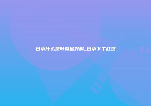 日本什么茶叶有名好喝_日本下午红茶