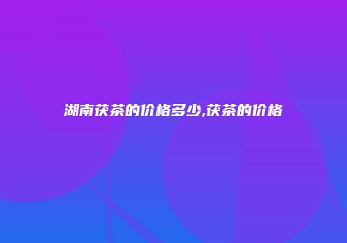 湖南茯茶的价格多少,茯茶的价格