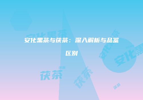 安化黑茶与茯茶：深入解析与品鉴区别