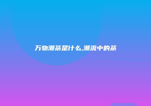 万物潮茶是什么,潮流中的茶