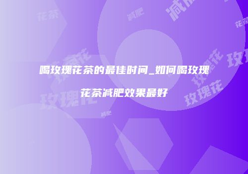 喝玫瑰花茶的最佳时间_如何喝玫瑰花茶减肥效果最好