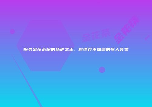 探寻金花茶树的品种之王，你绝对不知道的惊人答案