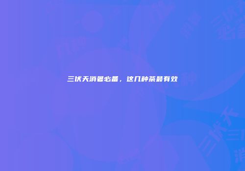 三伏天消暑必备，这几种茶最有效