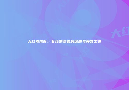 大红袍茶叶：女性消费者的健康与美容之选