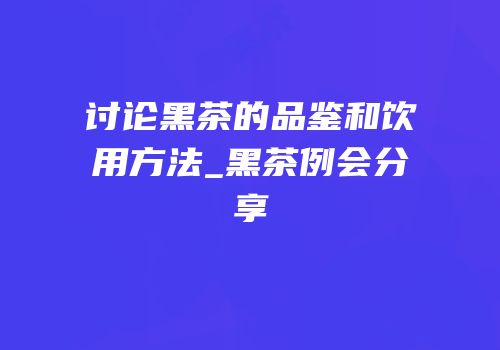 讨论黑茶的品鉴和饮用方法_黑茶例会分享