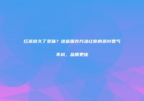 红茶放久了变味？这些保存方法让你的茶叶香气不减，品质更佳