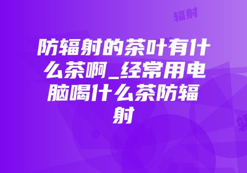 防辐射的茶叶有什么茶啊_经常用电脑喝什么茶防辐射