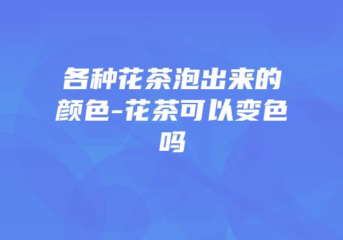 各种花茶泡出来的颜色-花茶可以变色吗