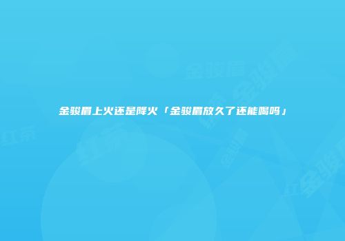 金骏眉上火还是降火「金骏眉放久了还能喝吗」