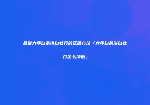 品尝六年白茶饼白牡丹的正确方法「六年白茶饼白牡丹怎么冲泡」