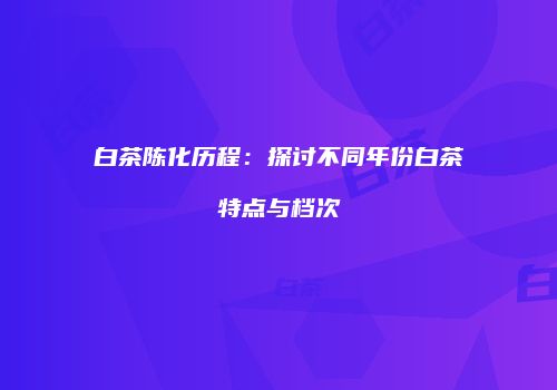 白茶陈化历程：探讨不同年份白茶特点与档次