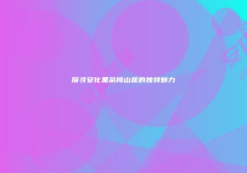 探寻安化黑茶梅山崖的独特魅力