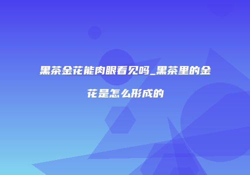 黑茶金花能肉眼看见吗_黑茶里的金花是怎么形成的