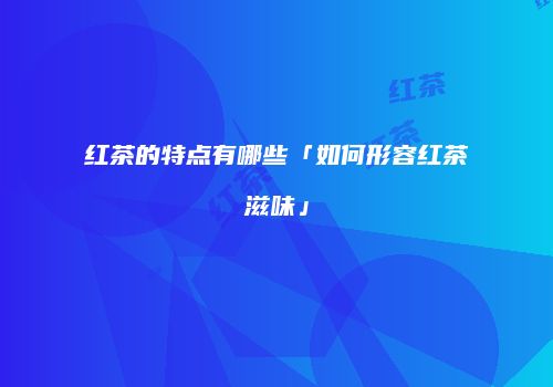 红茶的特点有哪些「如何形容红茶滋味」