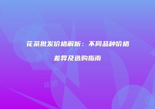 花茶批发价格解析：不同品种价格差异及选购指南