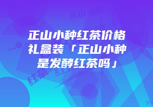 正山小种红茶价格礼盒装「正山小种是发酵红茶吗」