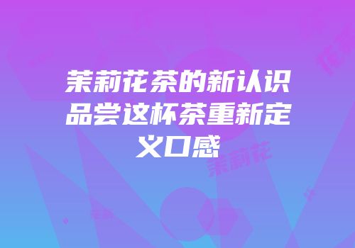 茉莉花茶的新认识品尝这杯茶重新定义口感