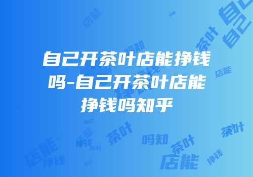 自己开茶叶店能挣钱吗-自己开茶叶店能挣钱吗知乎