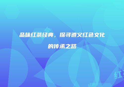 品味红茶经典，探寻遵义红色文化的传承之路
