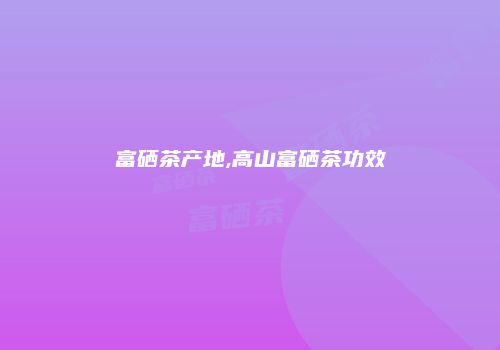 富硒茶产地,高山富硒茶功效