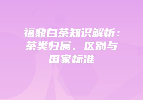 福鼎白茶知识解析：茶类归属、区别与国家标准