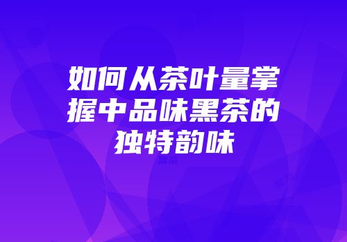 如何从茶叶量掌握中品味黑茶的独特韵味