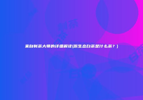 来自制茶大师的详细解读(原生态白茶是什么茶？)
