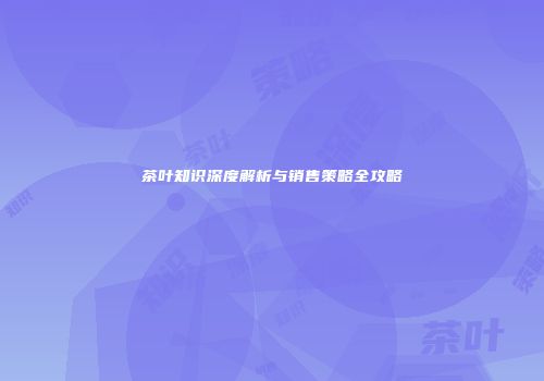 茶叶知识深度解析与销售策略全攻略