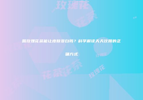 喝玫瑰花茶能让皮肤变白吗？科学解读天天饮用的正确方式