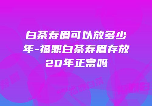 白茶寿眉可以放多少年-福鼎白茶寿眉存放20年正常吗