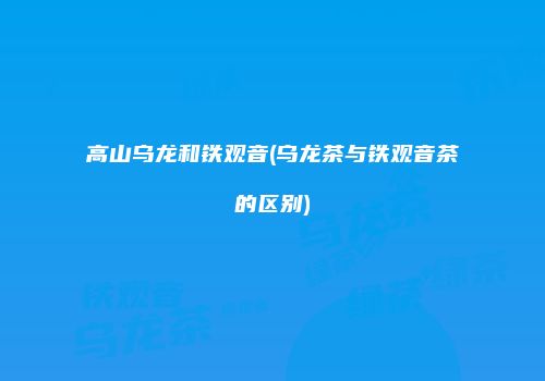 高山乌龙和铁观音(乌龙茶与铁观音茶的区别)