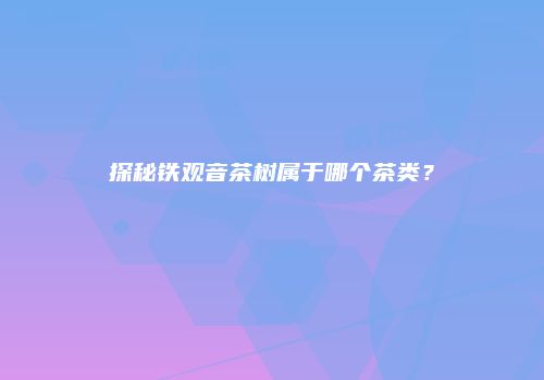 探秘铁观音茶树属于哪个茶类？