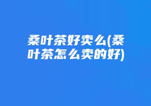 桑叶茶好卖么(桑叶茶怎么卖的好)