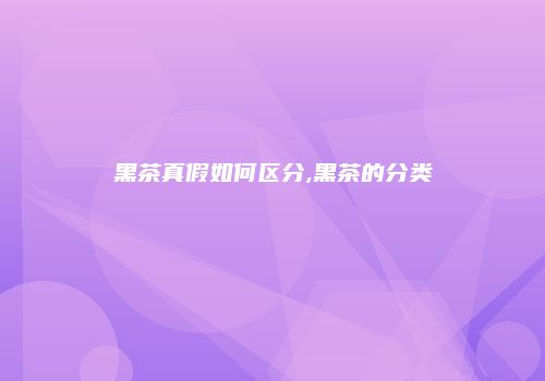 黑茶真假如何区分,黑茶的分类