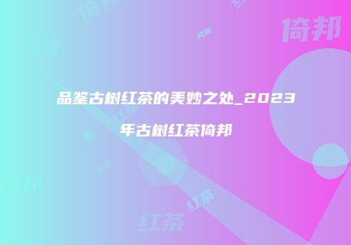 品鉴古树红茶的美妙之处_2023年古树红茶倚邦