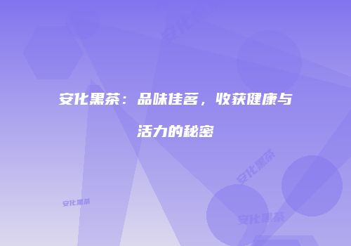 安化黑茶：品味佳茗，收获健康与活力的秘密