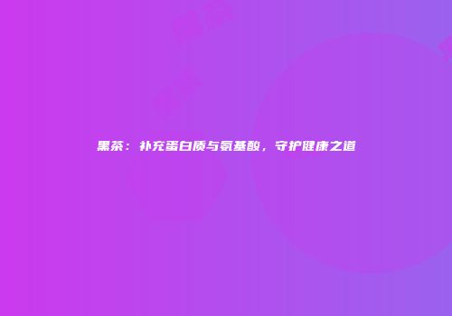 黑茶：补充蛋白质与氨基酸，守护健康之道
