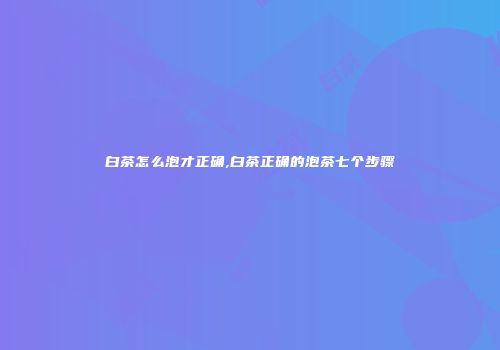 白茶怎么泡才正确,白茶正确的泡茶七个步骤