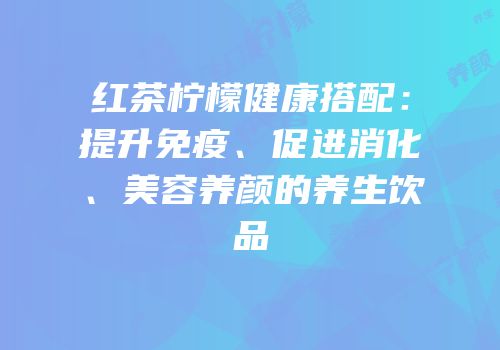 红茶柠檬健康搭配：提升免疫、促进消化、美容养颜的养生饮品