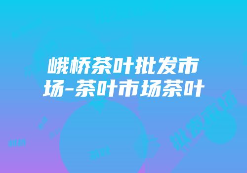 峨桥茶叶批发市场-茶叶市场茶叶