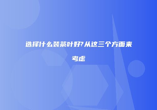 选择什么装茶叶好?从这三个方面来考虑