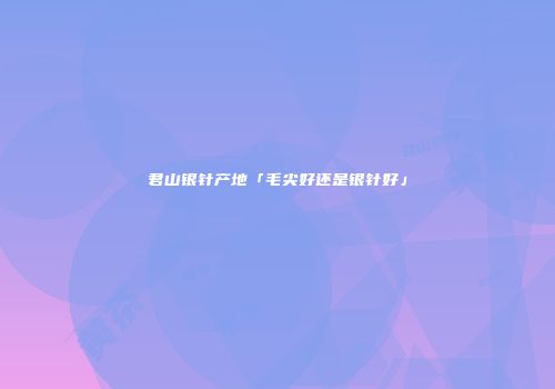 君山银针产地「毛尖好还是银针好」