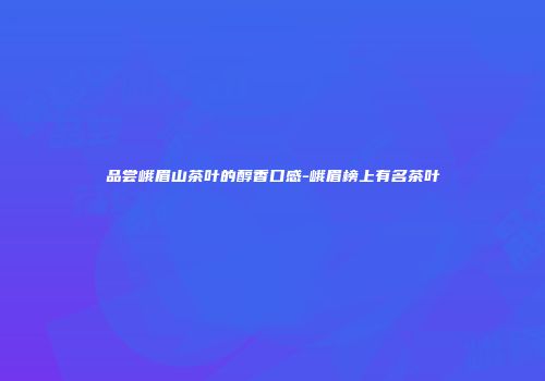 品尝峨眉山茶叶的醇香口感-峨眉榜上有名茶叶