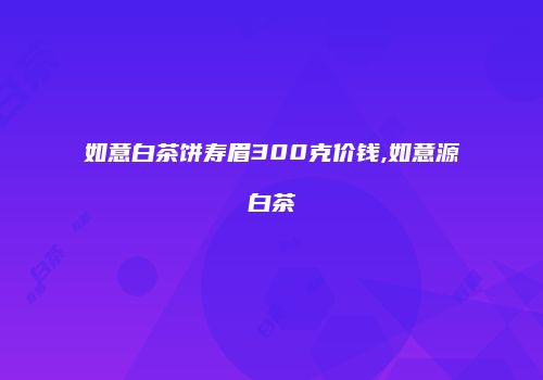 如意白茶饼寿眉300克价钱,如意源白茶