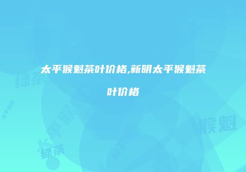 太平猴魁茶叶价格,新明太平猴魁茶叶价格