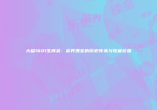 大益1601生肖茶：茶界瑰宝的历史传承与收藏价值